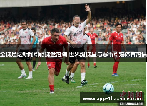 全球足坛新闻引领球迷热潮 世界级球星与赛事引爆体育热情