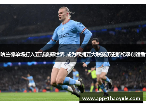 哈兰德单场打入五球震撼世界 成为欧洲五大联赛历史新纪录创造者 哈兰德单场打入五球震撼世界 成为欧洲五大联赛历史新纪录创造者