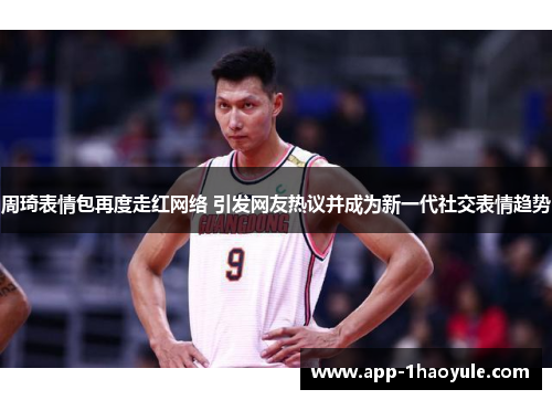 周琦表情包再度走红网络 引发网友热议并成为新一代社交表情趋势