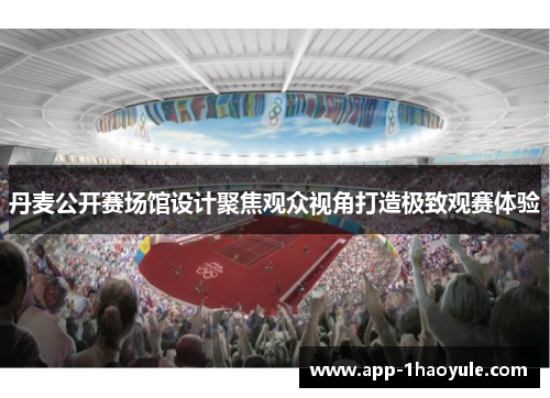 丹麦公开赛场馆设计聚焦观众视角打造极致观赛体验 丹麦公开赛场馆设计聚焦观众视角打造极致观赛体验