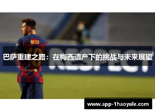 巴萨重建之路:在梅西遗产下的挑战与未来展望 巴萨重建之路:在梅西遗产下的挑战与未来展望