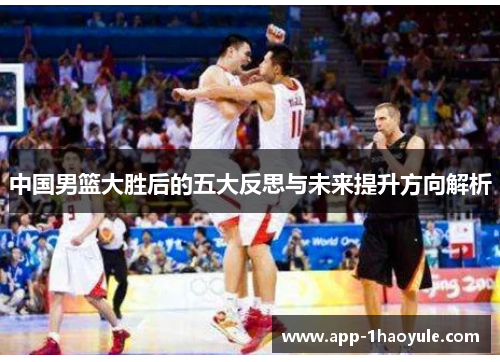中国男篮大胜后的五大反思与未来提升方向解析
