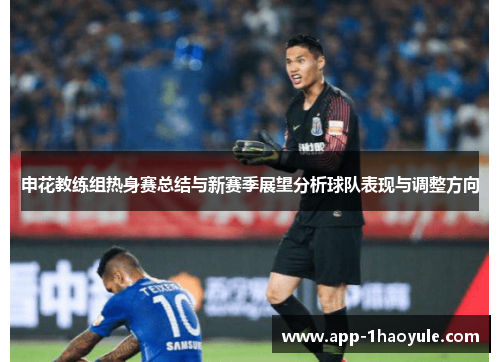 申花教练组热身赛总结与新赛季展望分析球队表现与调整方向