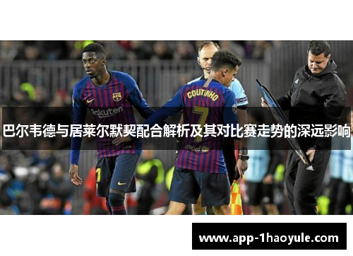 巴尔韦德与居莱尔默契配合解析及其对比赛走势的深远影响