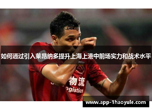 如何通过引入莱昂纳多提升上海上港中前场实力和战术水平 如何通过引入莱昂纳多提升上海上港中前场实力和战术水平