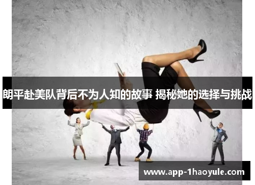 朗平赴美队背后不为人知的故事 揭秘她的选择与挑战 朗平赴美队背后不为人知的故事 揭秘她的选择与挑战