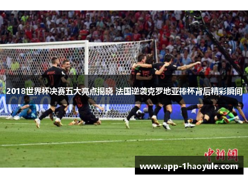 2018世界杯决赛五大亮点揭晓 法国逆袭克罗地亚捧杯背后精彩瞬间