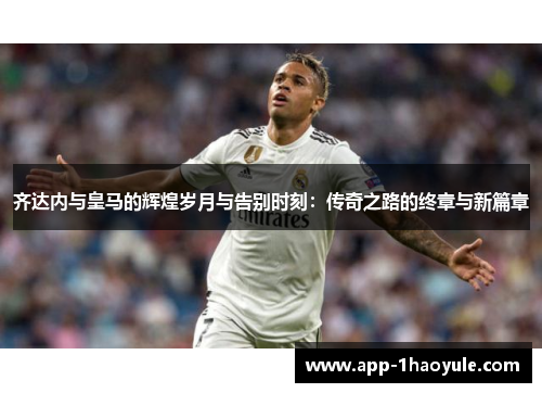 齐达内与皇马的辉煌岁月与告别时刻：传奇之路的终章与新篇章