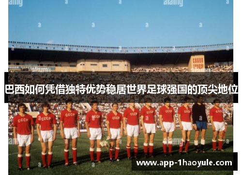 巴西如何凭借独特优势稳居世界足球强国的顶尖地位 巴西如何凭借独特优势稳居世界足球强国的顶尖地位